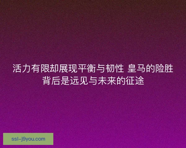 活力有限却展现平衡与韧性 皇马的险胜背后是远见与未来的征途